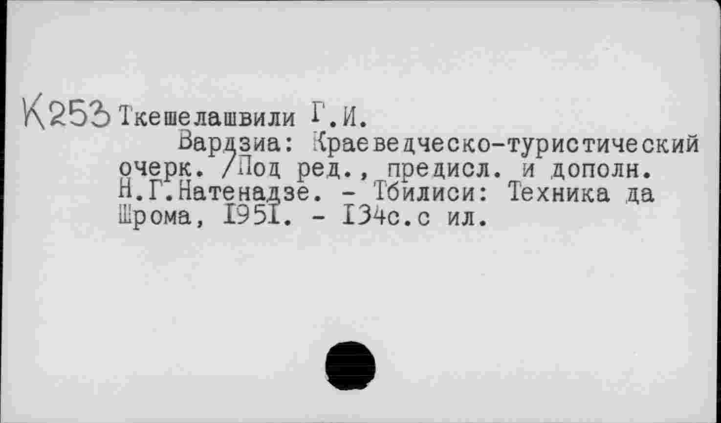 ﻿У\252> Ткешелашвили Г.И.
Вардзиа: Краеведческо-туристический очерк. /Под ред., предисл. и дополн. Н.Г.Натенадзе. - Тбилиси: Техника да Шрома, 1951. - 134с.с ил.